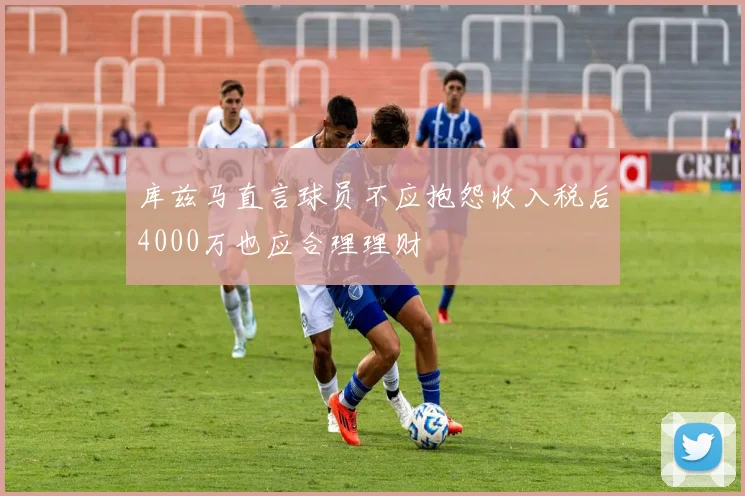 库兹马直言球员不应抱怨收入税后4000万也应合理理财