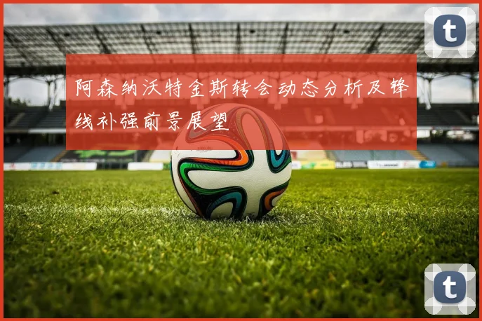 阿森纳沃特金斯转会动态分析及锋线补强前景展望